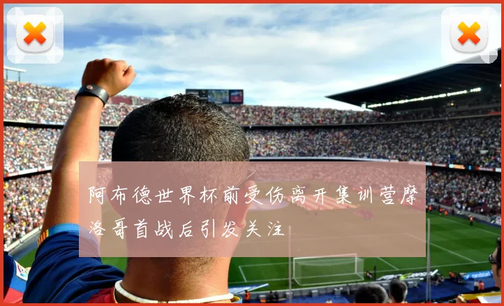 阿布德世界杯前受伤离开集训营摩洛哥首战后引发关注