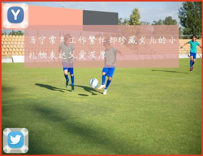 马宁常年工作繁忙却珍藏女儿的小礼物表达父爱深厚