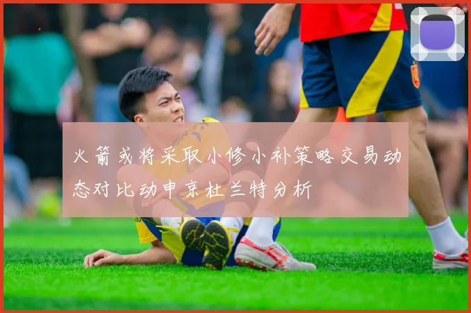 火箭或将采取小修小补策略交易动态对比动申京杜兰特分析