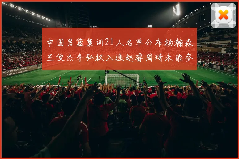 中国男篮集训21人名单公布杨瀚森王俊杰李弘权入选赵睿周琦未能参加