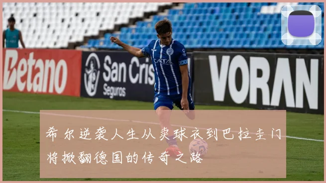 希尔逆袭人生从卖球衣到巴拉圭门将掀翻德国的传奇之路
