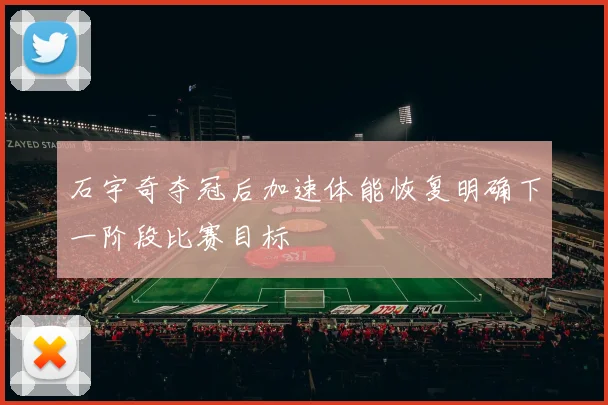 石宇奇夺冠后加速体能恢复明确下一阶段比赛目标