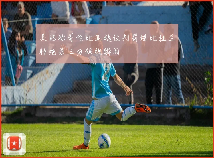 美记称哥伦比亚越位判罚堪比杜兰特绝杀三分踩线瞬间