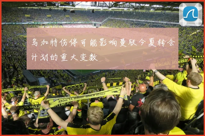 乌加特伤停可能影响曼联今夏转会计划的重大变数